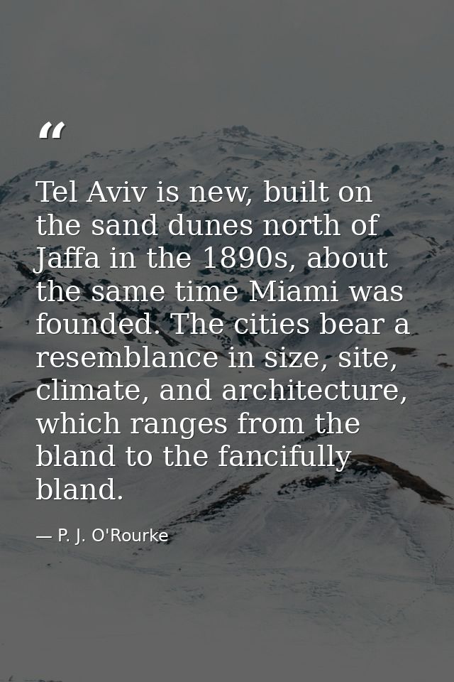 Tel Aviv is new, built on the sand dunes north of Jaffa in the 1890s, about the same time Miami was founded. The cities  — P. J. O'Rourke