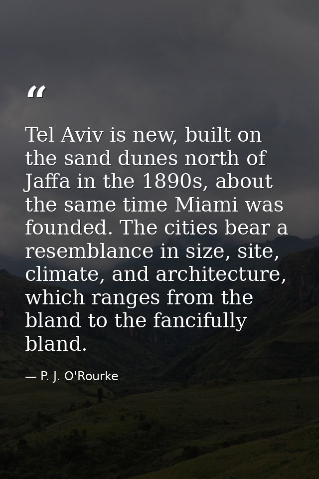 Tel Aviv is new, built on the sand dunes north of Jaffa in the 1890s, about the same time Miami was founded. The cities  — P. J. O'Rourke