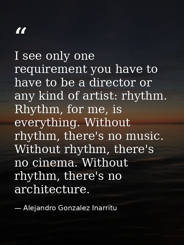 I see only one requirement you have to have to be a director or any kind of artist: rhythm. Rhythm, for me, is everythin — Alejandro Gonzalez Inarritu
