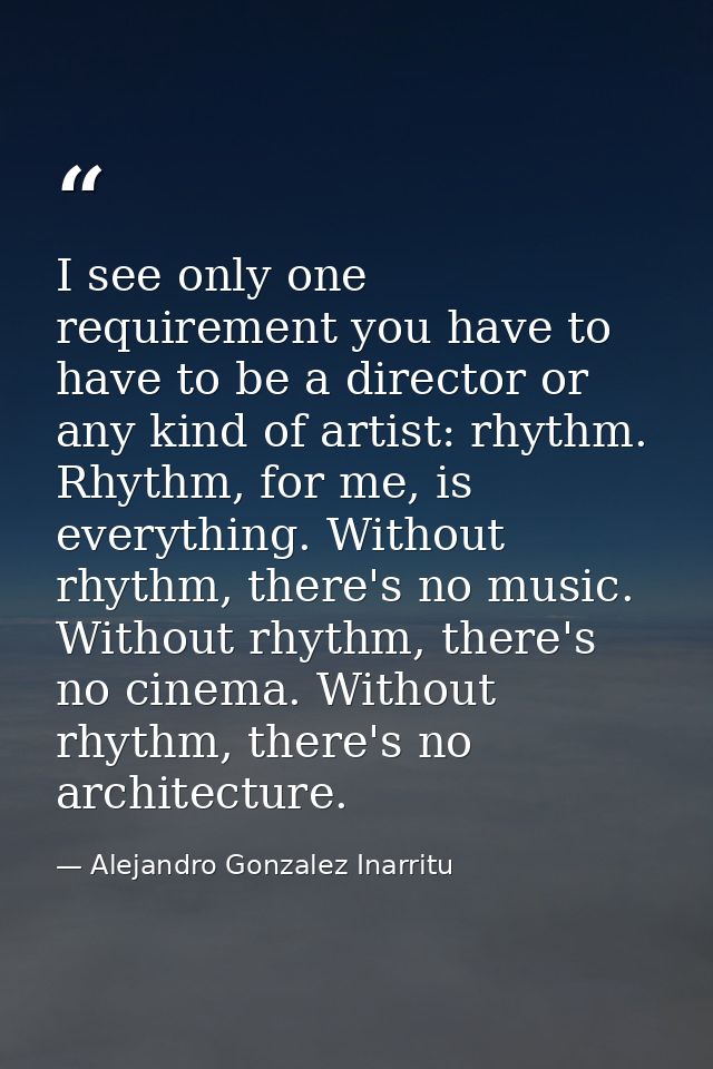 I see only one requirement you have to have to be a director or any kind of artist: rhythm. Rhythm, for me, is everythin — Alejandro Gonzalez Inarritu