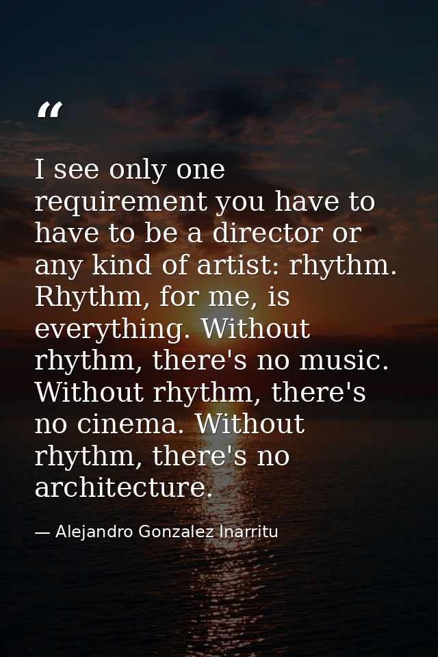 I see only one requirement you have to have to be a director or any kind of artist: rhythm. Rhythm, for me, is everythin — Alejandro Gonzalez Inarritu