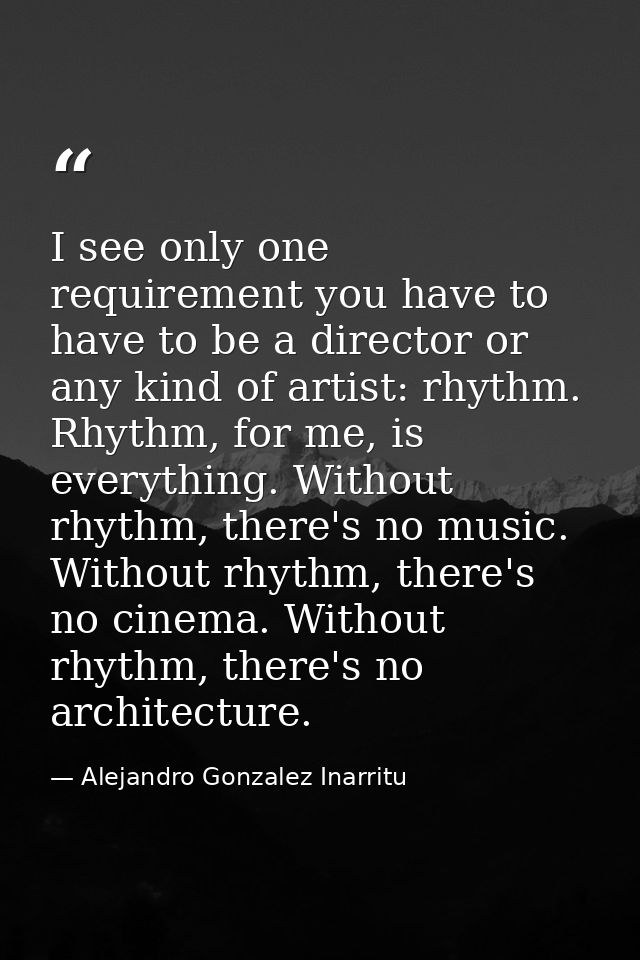 I see only one requirement you have to have to be a director or any kind of artist: rhythm. Rhythm, for me, is everythin — Alejandro Gonzalez Inarritu