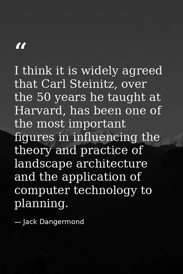 I think it is widely agreed that Carl Steinitz, over the 50 years he taught at Harvard, has been one of the most importa — Jack Dangermond