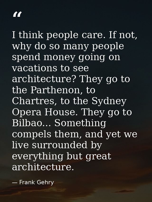 I think people care. If not, why do so many people spend money going on vacations to see architecture? They go to the Pa — Frank Gehry