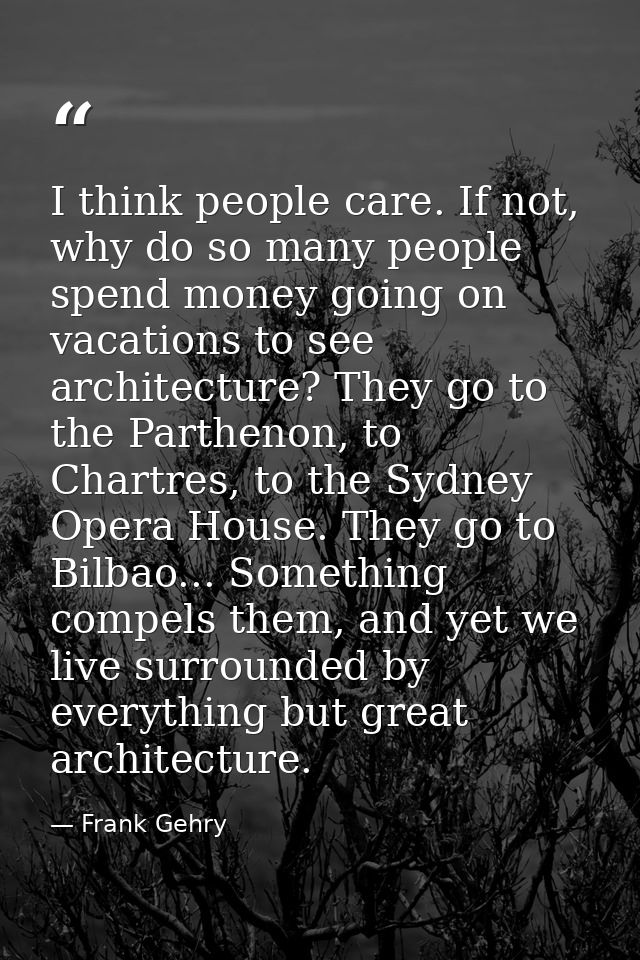 I think people care. If not, why do so many people spend money going on vacations to see architecture? They go to the Pa — Frank Gehry