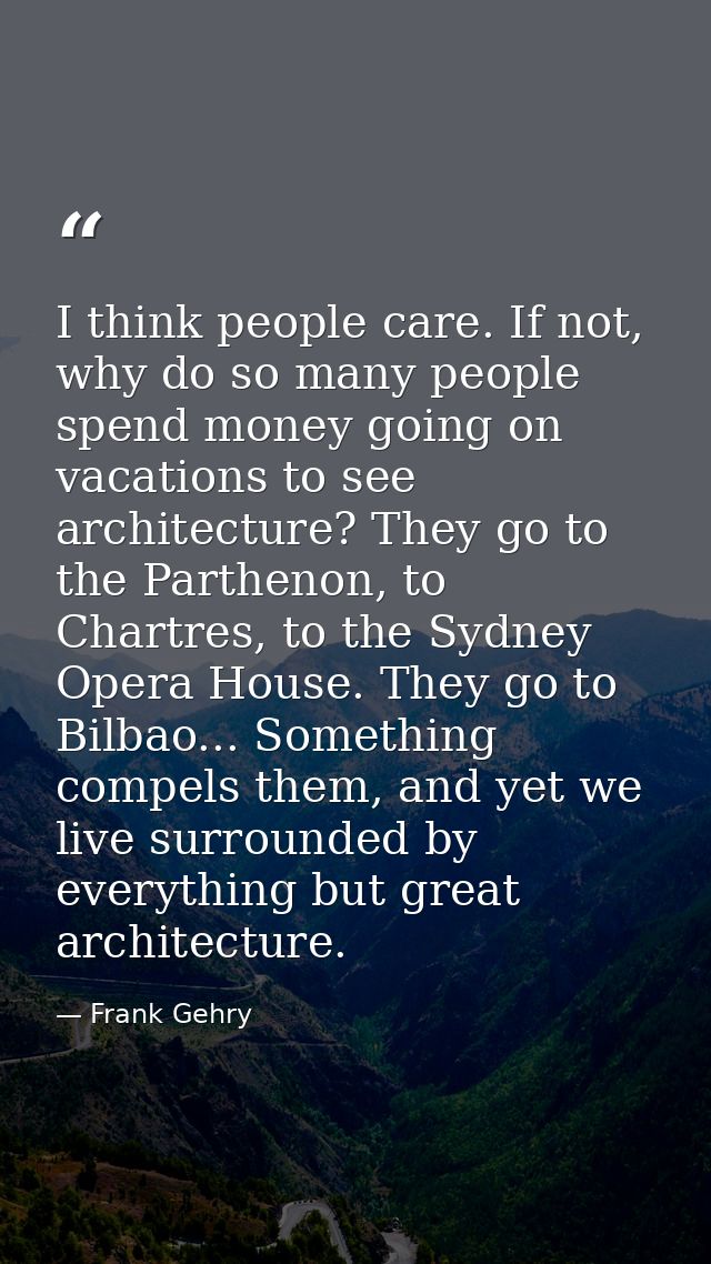 I think people care. If not, why do so many people spend money going on vacations to see architecture? They go to the Pa — Frank Gehry