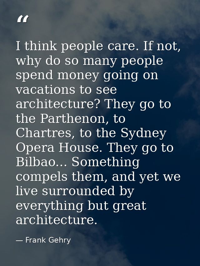 I think people care. If not, why do so many people spend money going on vacations to see architecture? They go to the Pa — Frank Gehry