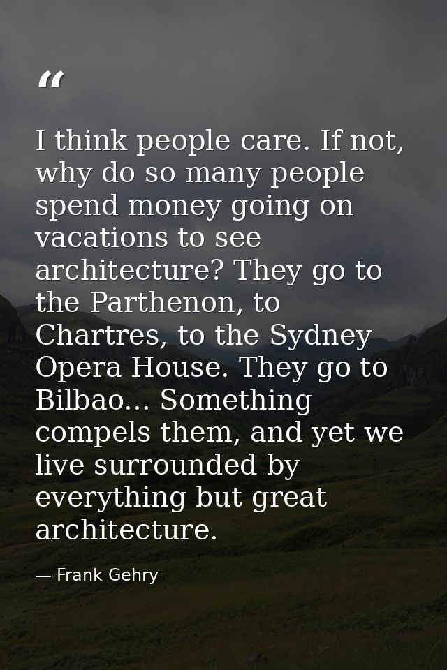 I think people care. If not, why do so many people spend money going on vacations to see architecture? They go to the Pa — Frank Gehry