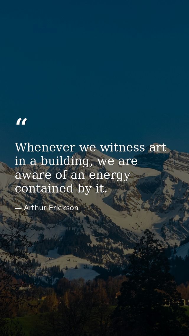 Whenever we witness art in a building, we are aware of an energy contained by it. — Arthur Erickson