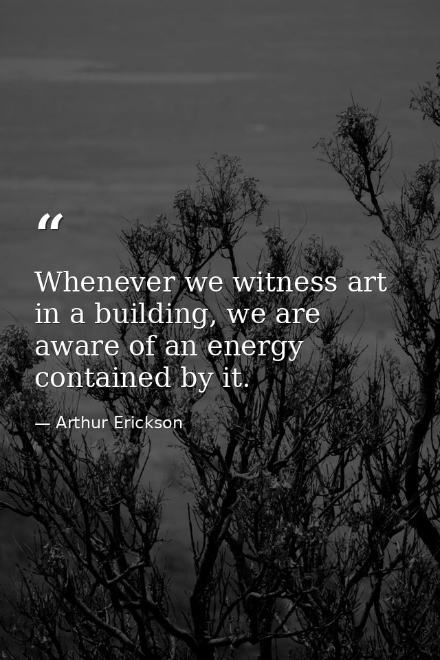 Whenever we witness art in a building, we are aware of an energy contained by it. — Arthur Erickson