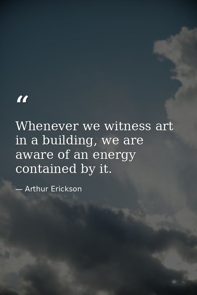 Whenever we witness art in a building, we are aware of an energy contained by it. — Arthur Erickson