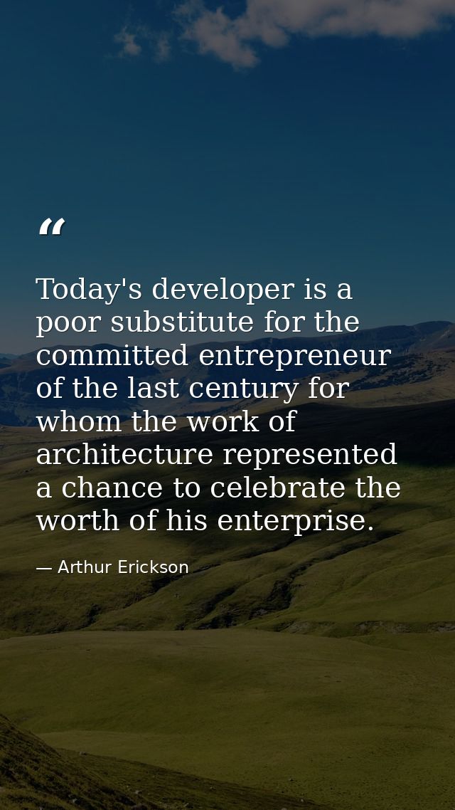 Today's developer is a poor substitute for the committed entrepreneur of the last century for whom the work of architect — Arthur Erickson