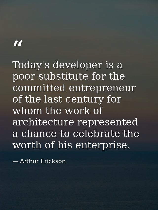 Today's developer is a poor substitute for the committed entrepreneur of the last century for whom the work of architect — Arthur Erickson