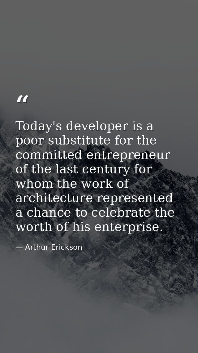 Today's developer is a poor substitute for the committed entrepreneur of the last century for whom the work of architect — Arthur Erickson