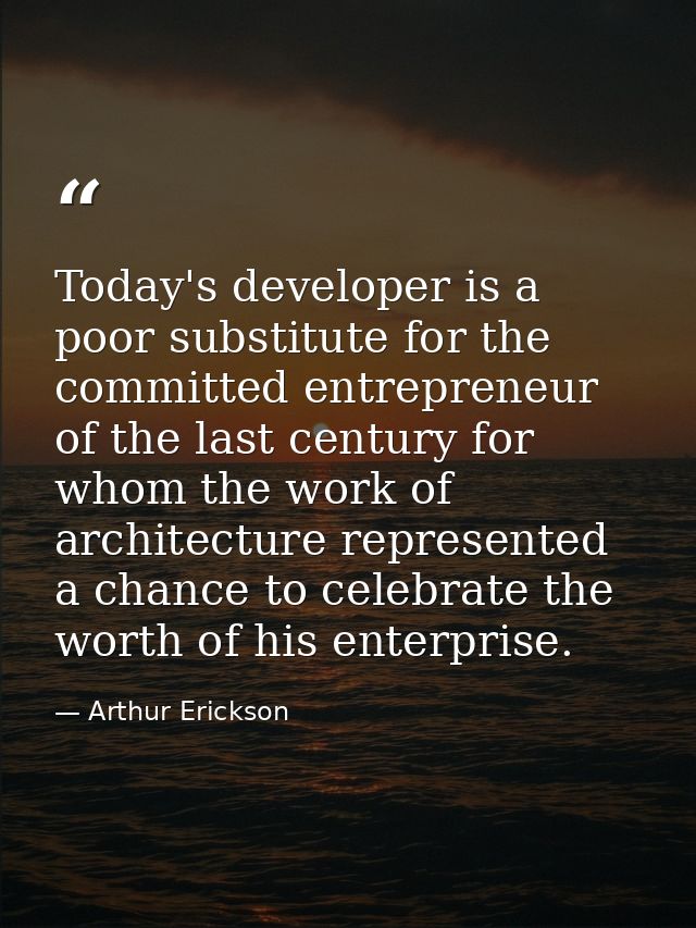 Today's developer is a poor substitute for the committed entrepreneur of the last century for whom the work of architect — Arthur Erickson
