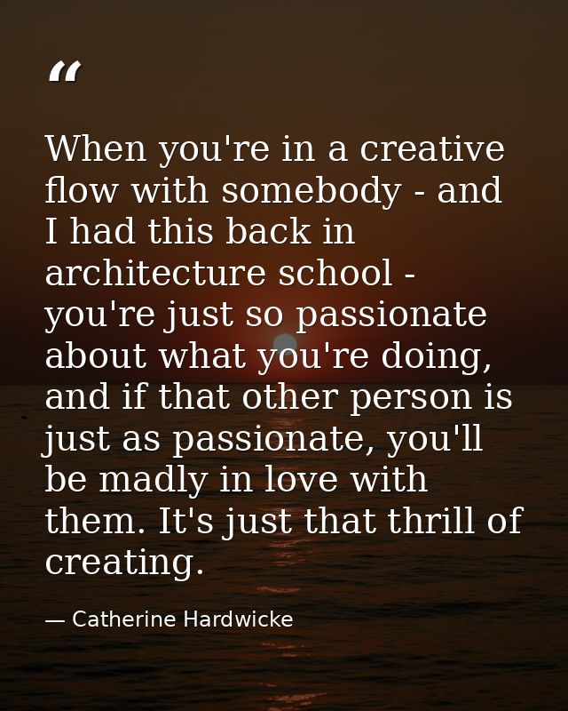 When you're in a creative flow with somebody - and I had this back in architecture school - you're just so passionate ab — Catherine Hardwicke