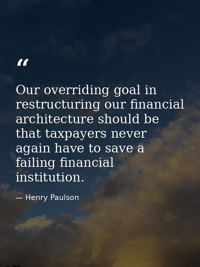 Our overriding goal in restructuring our financial architecture should be that taxpayers never again have to save a fail — Henry Paulson