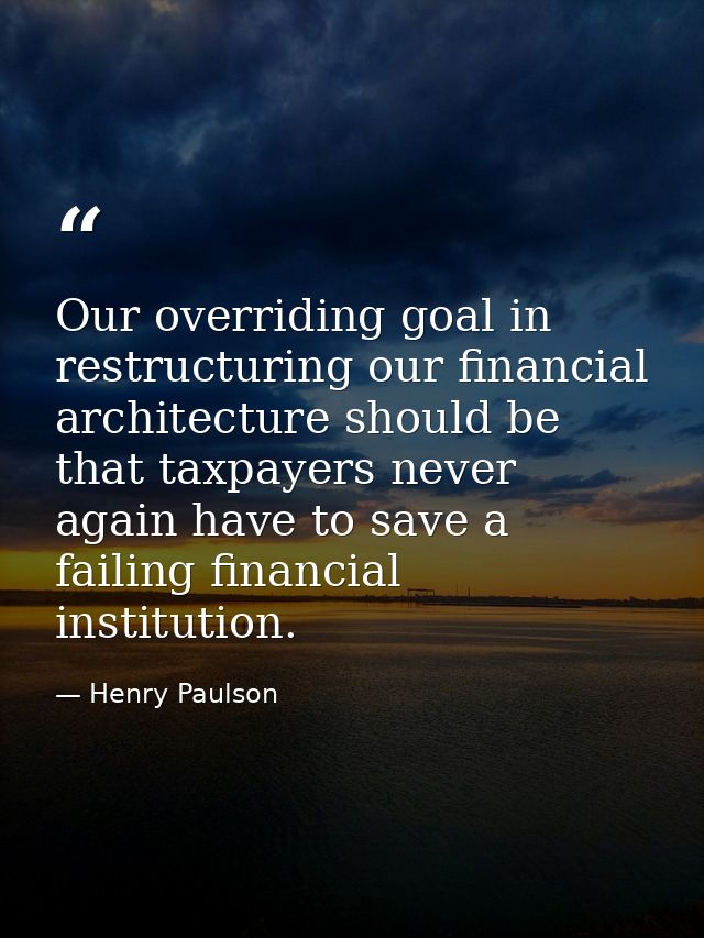 Our overriding goal in restructuring our financial architecture should be that taxpayers never again have to save a fail — Henry Paulson