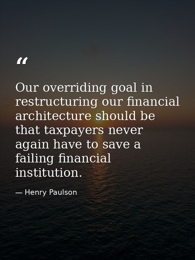 Our overriding goal in restructuring our financial architecture should be that taxpayers never again have to save a fail — Henry Paulson