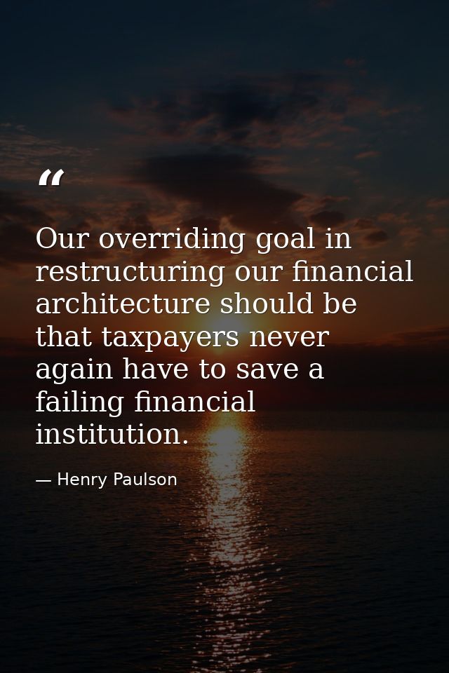 Our overriding goal in restructuring our financial architecture should be that taxpayers never again have to save a fail — Henry Paulson