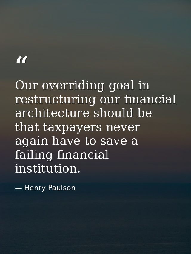 Our overriding goal in restructuring our financial architecture should be that taxpayers never again have to save a fail — Henry Paulson