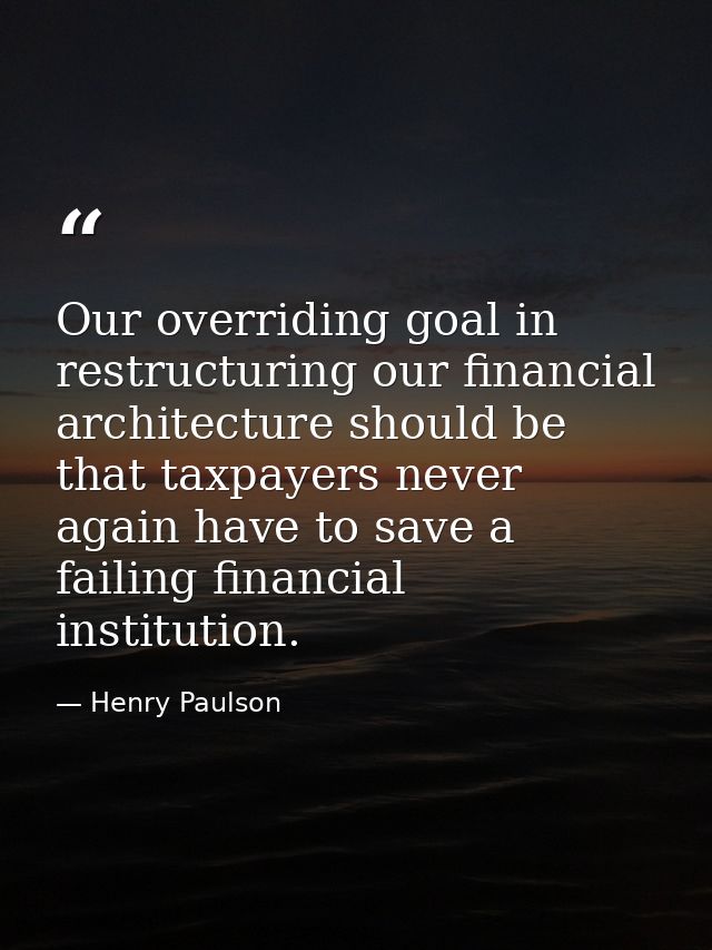 Our overriding goal in restructuring our financial architecture should be that taxpayers never again have to save a fail — Henry Paulson