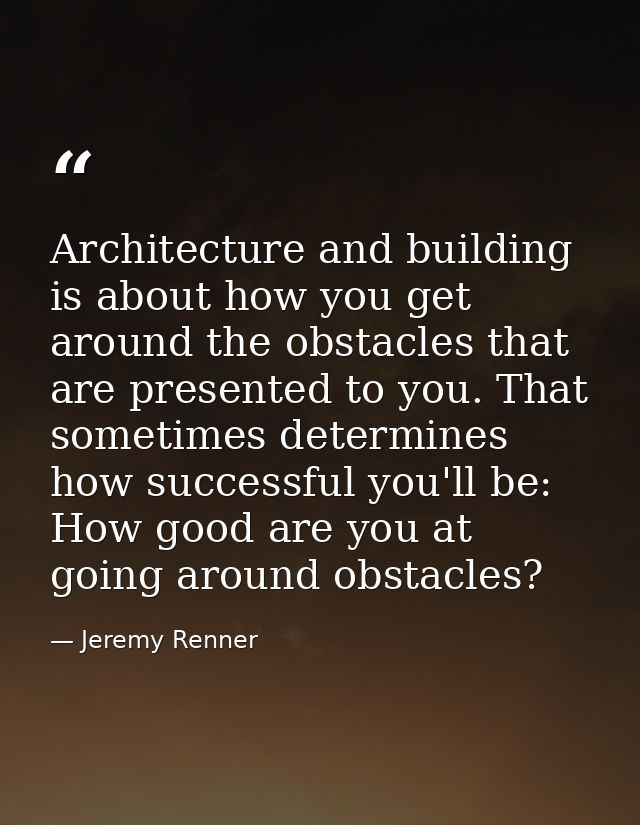 Architecture and building is about how you get around the obstacles that are presented to you. That sometimes determines — Jeremy Renner