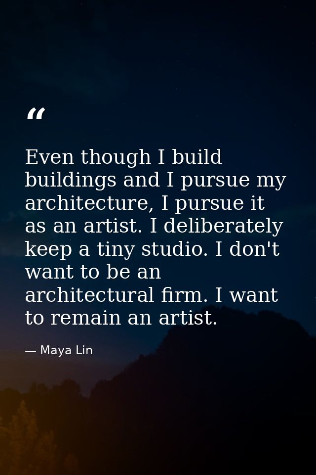 Even though I build buildings and I pursue my architecture, I pursue it as an artist. I deliberately keep a tiny studio. — Maya Lin