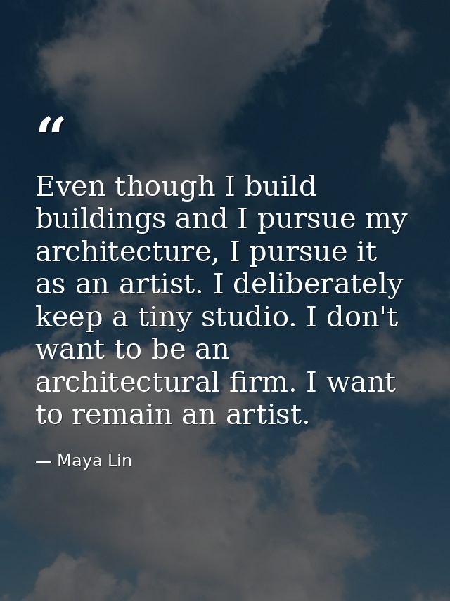 Even though I build buildings and I pursue my architecture, I pursue it as an artist. I deliberately keep a tiny studio. — Maya Lin