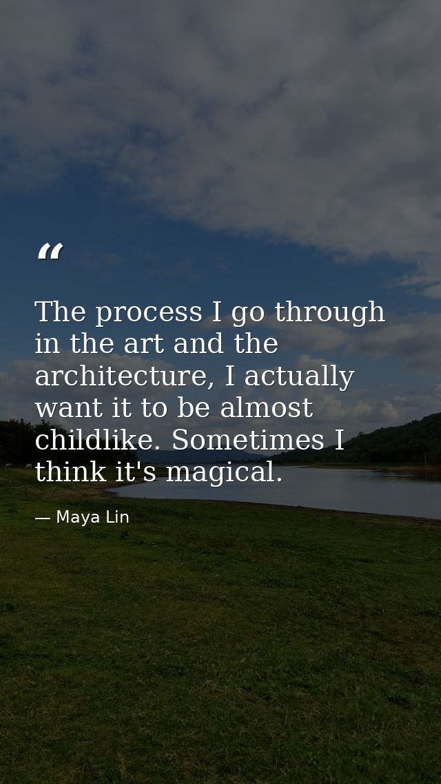 The process I go through in the art and the architecture, I actually want it to be almost childlike. Sometimes I think i — Maya Lin
