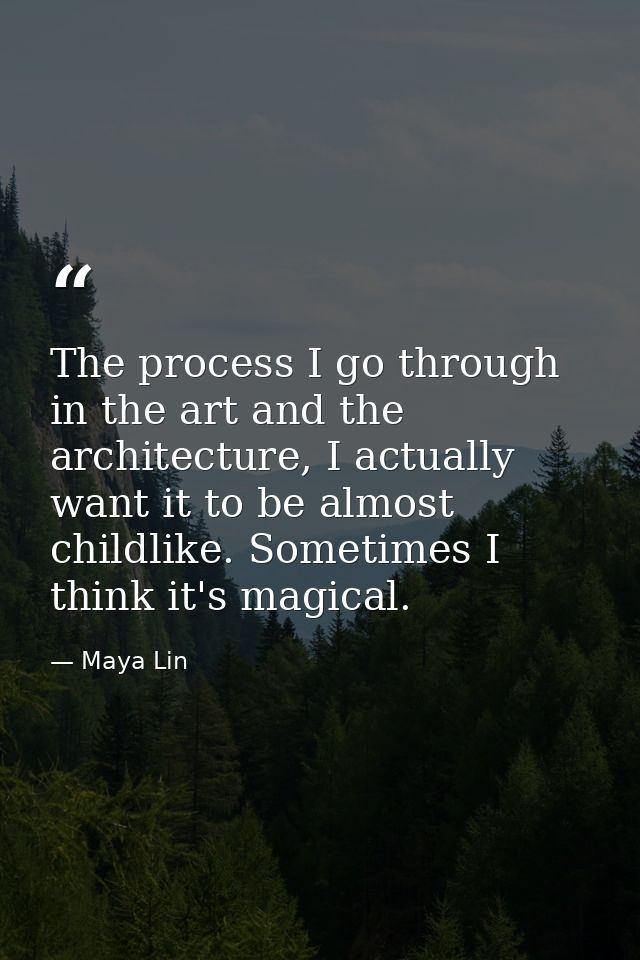 The process I go through in the art and the architecture, I actually want it to be almost childlike. Sometimes I think i — Maya Lin
