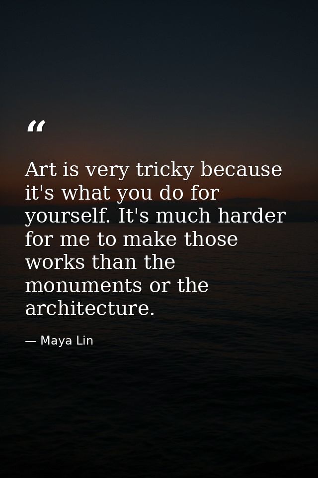 Art is very tricky because it's what you do for yourself. It's much harder for me to make those works than the monuments — Maya Lin