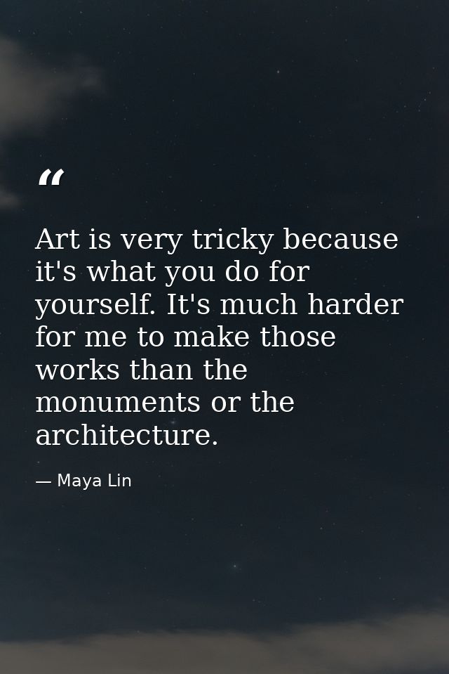 Art is very tricky because it's what you do for yourself. It's much harder for me to make those works than the monuments — Maya Lin