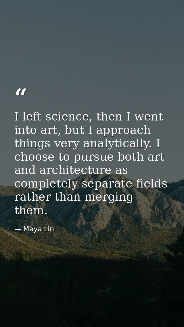 I left science, then I went into art, but I approach things very analytically. I choose to pursue both art and architect — Maya Lin