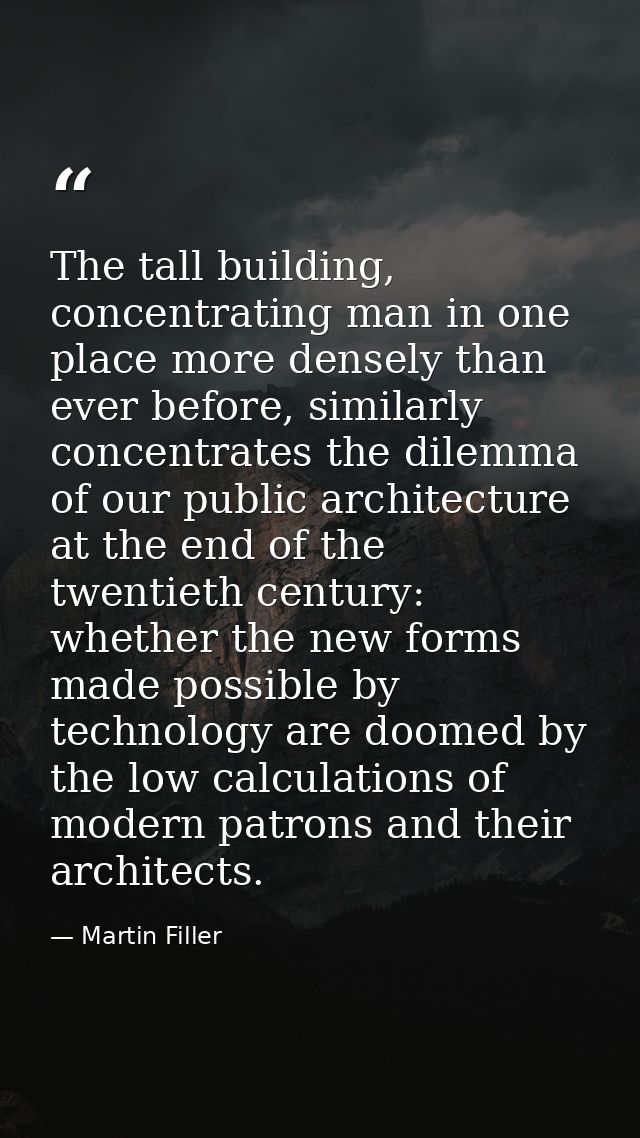 The tall building, concentrating man in one place more densely than ever before, similarly concentrates the dilemma of o — Martin Filler