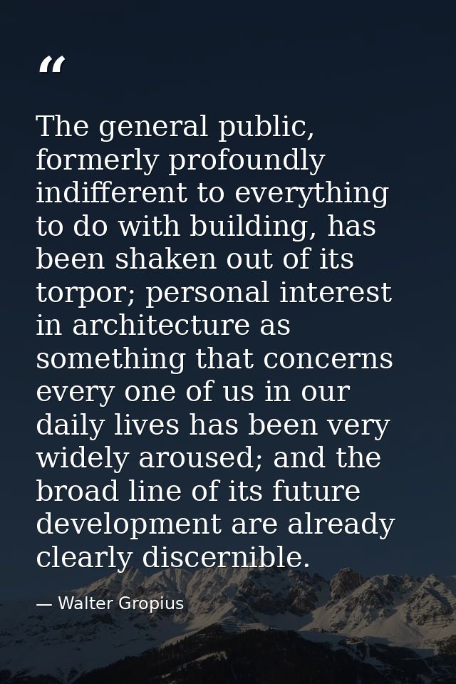 The general public, formerly profoundly indifferent to everything to do with building, has been shaken out of its torpor — Walter Gropius