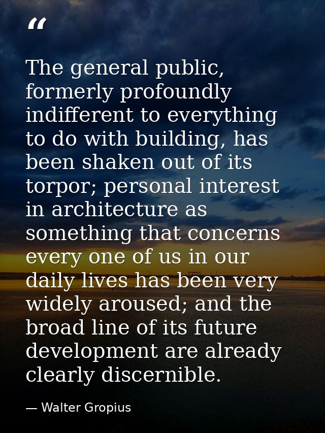 The general public, formerly profoundly indifferent to everything to do with building, has been shaken out of its torpor — Walter Gropius