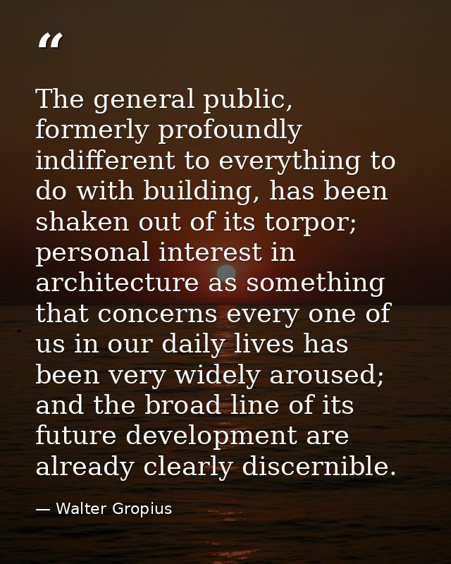 The general public, formerly profoundly indifferent to everything to do with building, has been shaken out of its torpor — Walter Gropius