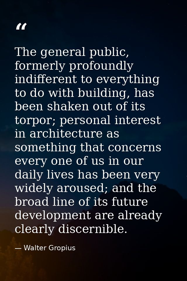 The general public, formerly profoundly indifferent to everything to do with building, has been shaken out of its torpor — Walter Gropius