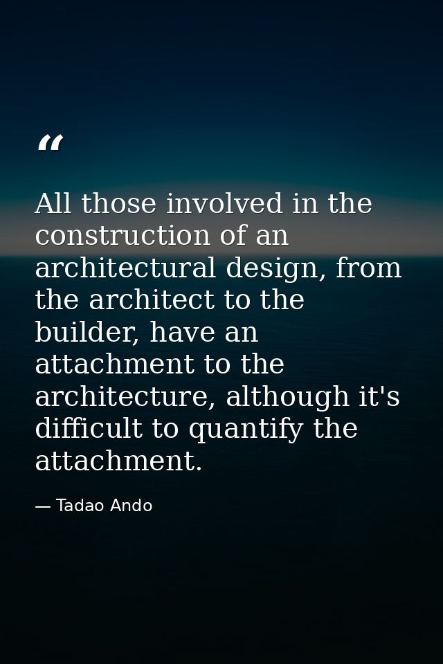 All those involved in the construction of an architectural design, from the architect to the builder, have an attachment — Tadao Ando