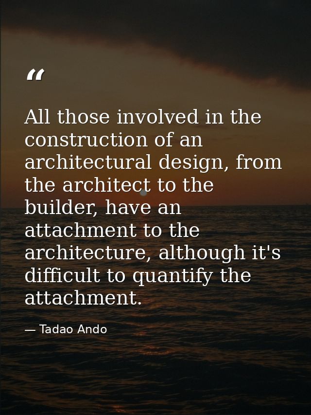 All those involved in the construction of an architectural design, from the architect to the builder, have an attachment — Tadao Ando