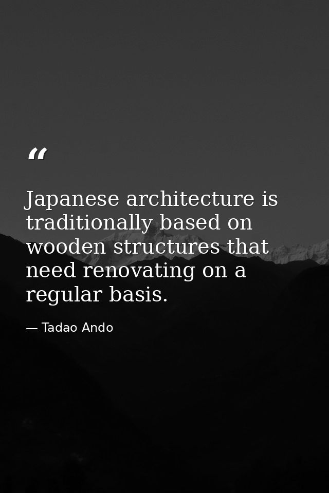 Japanese architecture is traditionally based on wooden structures that need renovating on a regular basis. — Tadao Ando