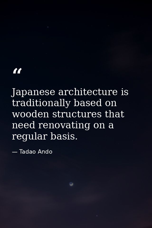 Japanese architecture is traditionally based on wooden structures that need renovating on a regular basis. — Tadao Ando