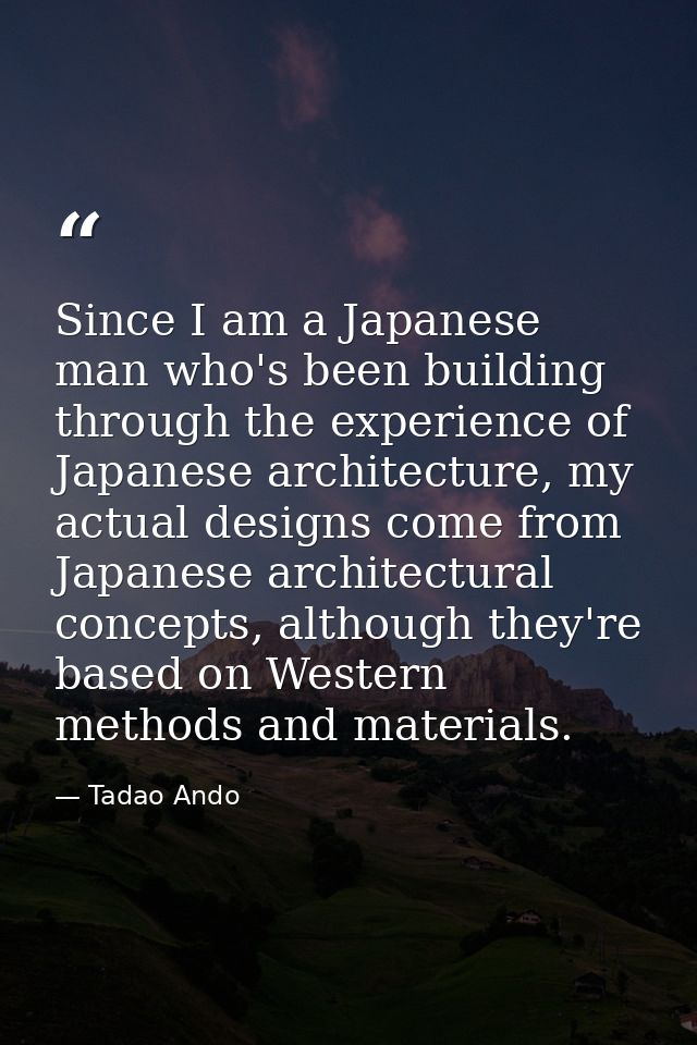 Since I am a Japanese man who's been building through the experience of Japanese architecture, my actual designs come fr — Tadao Ando