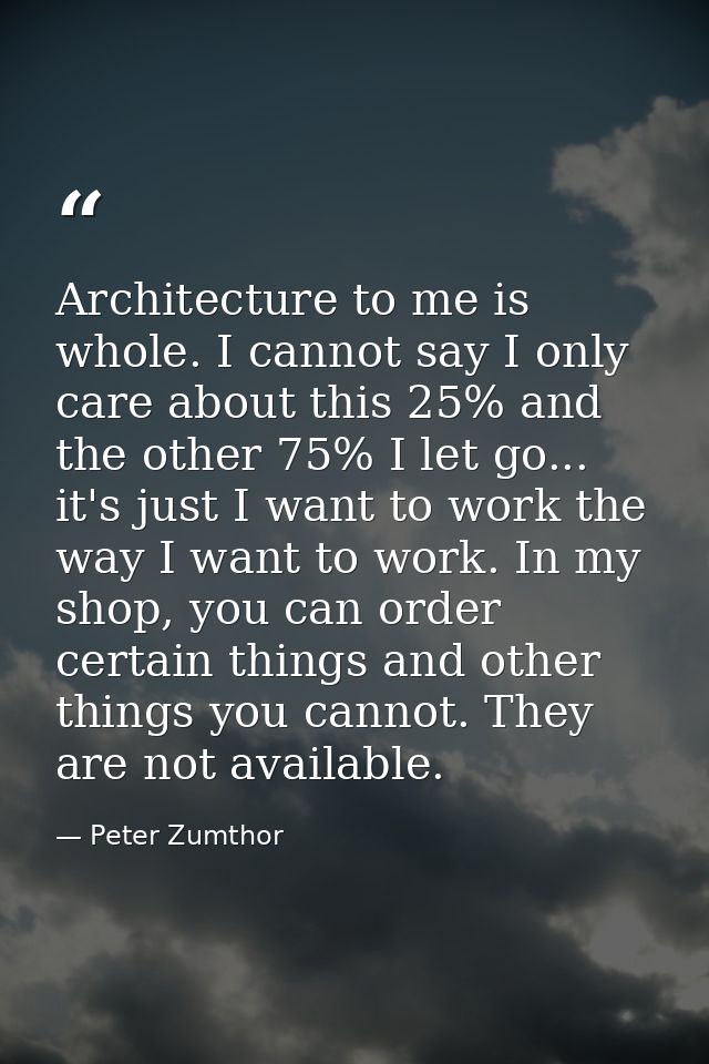 Architecture to me is whole. I cannot say I only care about this 25% and the other 75% I let go... it's just I want to w — Peter Zumthor