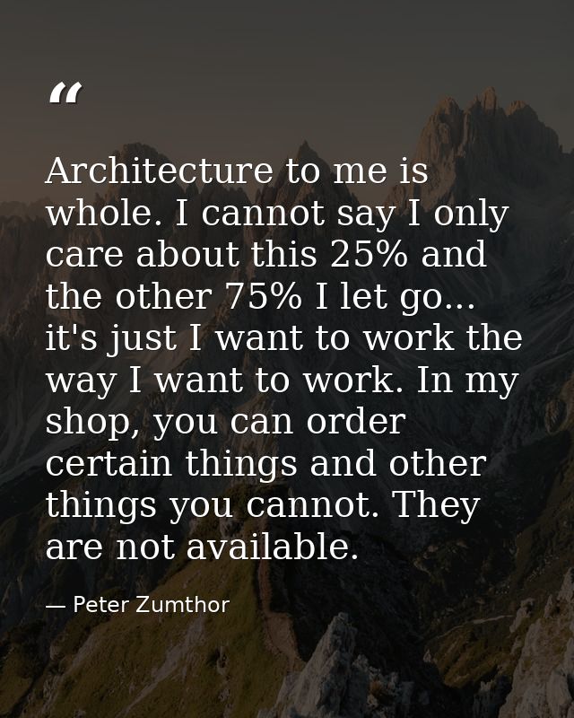 Architecture to me is whole. I cannot say I only care about this 25% and the other 75% I let go... it's just I want to w — Peter Zumthor