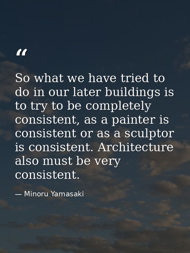 So what we have tried to do in our later buildings is to try to be completely consistent, as a painter is consistent or  — Minoru Yamasaki
