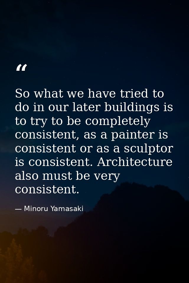 So what we have tried to do in our later buildings is to try to be completely consistent, as a painter is consistent or  — Minoru Yamasaki
