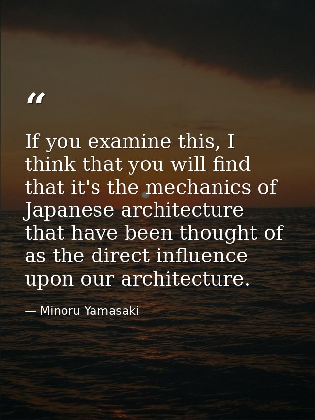 If you examine this, I think that you will find that it's the mechanics of Japanese architecture that have been thought  — Minoru Yamasaki