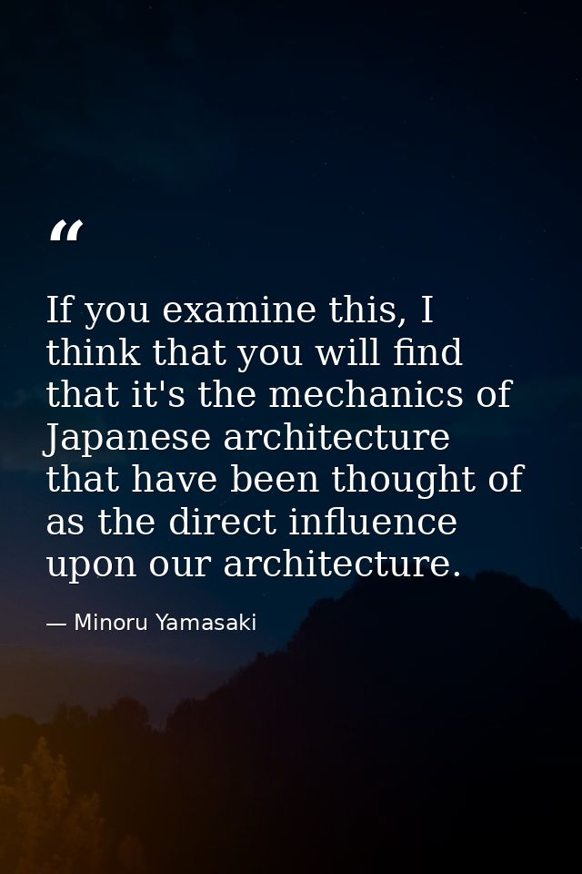 If you examine this, I think that you will find that it's the mechanics of Japanese architecture that have been thought  — Minoru Yamasaki